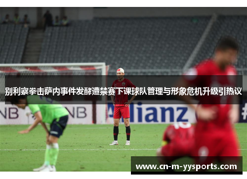 别利察拳击萨内事件发酵遭禁赛下课球队管理与形象危机升级引热议