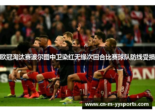 欧冠淘汰赛波尔图中卫染红无缘次回合比赛球队防线受损